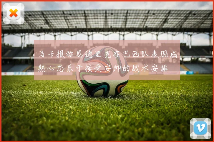 马卡报称恩德里克在巴西队表现成熟心态乐于接受安帅的战术安排