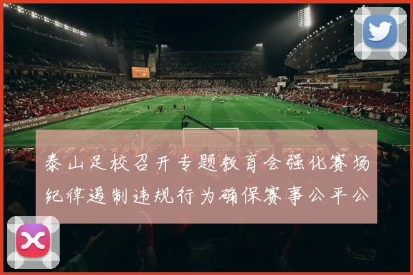 泰山足校召开专题教育会强化赛场纪律遏制违规行为确保赛事公平公正