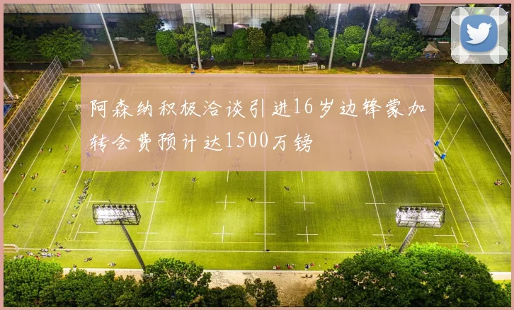 阿森纳积极洽谈引进16岁边锋蒙加转会费预计达1500万镑