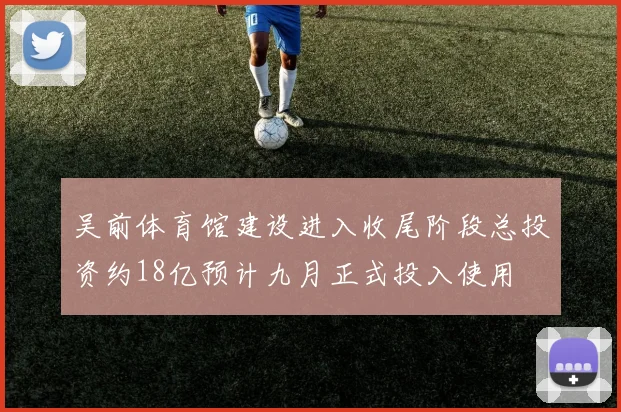 吴前体育馆建设进入收尾阶段总投资约18亿预计九月正式投入使用