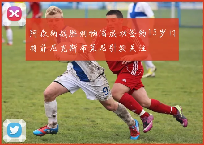 阿森纳战胜利物浦成功签约15岁门将菲尼克斯布莱尼引发关注