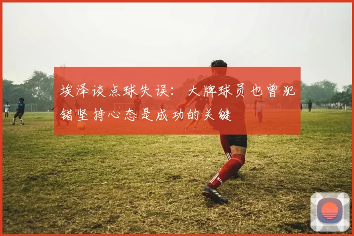 埃泽谈点球失误：大牌球员也曾犯错坚持心态是成功的关键