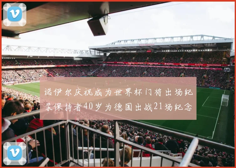 诺伊尔庆祝成为世界杯门将出场纪录保持者40岁为德国出战21场纪念照曝光