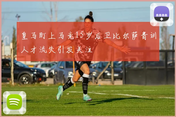 皇马盯上马竞15岁后卫比尔萨青训人才流失引发关注