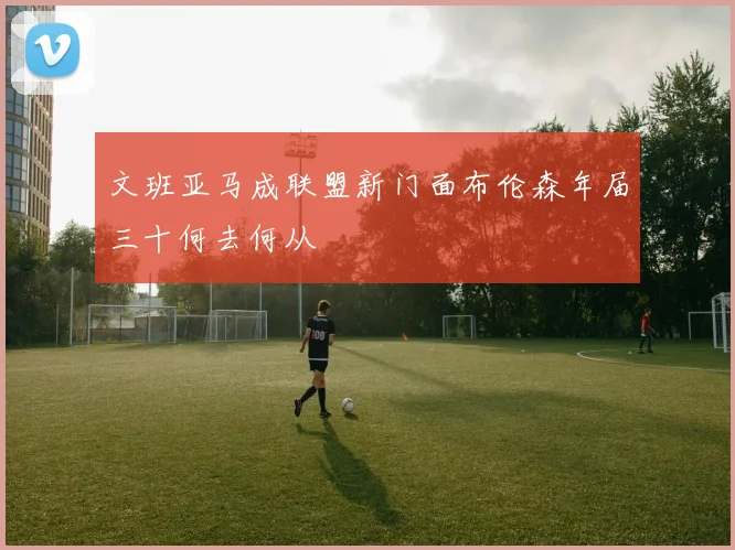 文班亚马成联盟新门面布伦森年届三十何去何从