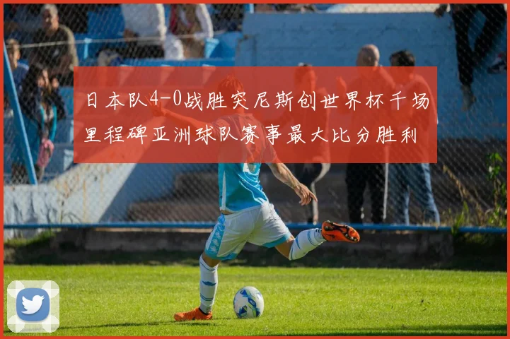 日本队4-0战胜突尼斯创世界杯千场里程碑亚洲球队赛事最大比分胜利